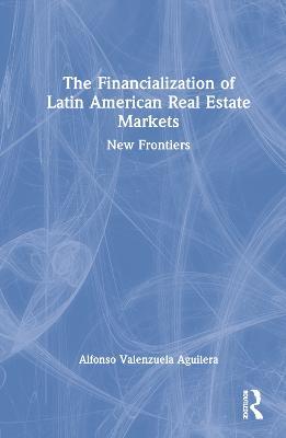 The Financialization of Latin American Real Estate Markets: New Frontiers - Alfonso Valenzuela Aguilera - cover