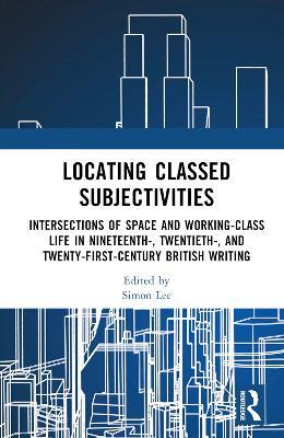 Locating Classed Subjectivities: Intersections of Space and Working-Class Life in Nineteenth-, Twentieth-, and Twenty-First-Century British Writing - cover