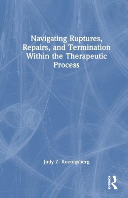 Navigating Ruptures, Repairs, and Termination Within the Therapeutic Process - Judy Z. Koenigsberg - cover