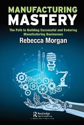 Manufacturing Mastery: The Path to Building Successful and Enduring Manufacturing Businesses - Rebecca Morgan - cover