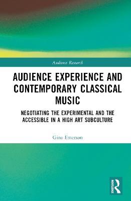 Audience Experience and Contemporary Classical Music: Negotiating the Experimental and the Accessible in a High Art Subculture - Gina Emerson - cover