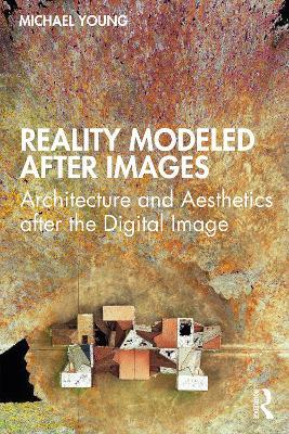 Reality Modeled After Images: Architecture and Aesthetics after the Digital Image - Michael Young - cover