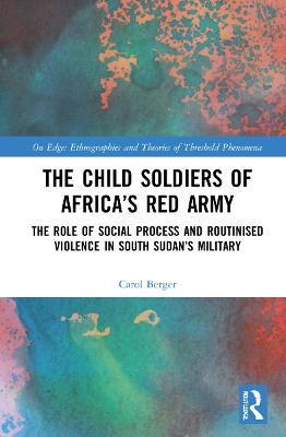 The Child Soldiers of Africa's Red Army: The Role of Social Process and Routinised Violence in South Sudan's Military - Carol Berger - cover