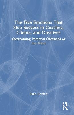 The Five Emotions That Stop Success in Coaches, Clients, and Creatives: Overcoming Personal Obstacles of the Mind - Rahti Gorfien - cover