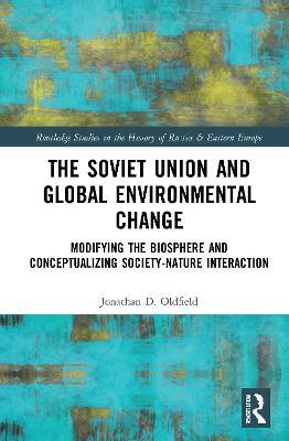 The Soviet Union and Global Environmental Change: Modifying the Biosphere and Conceptualizing Society-Nature Interaction - Jonathan D. Oldfield - cover