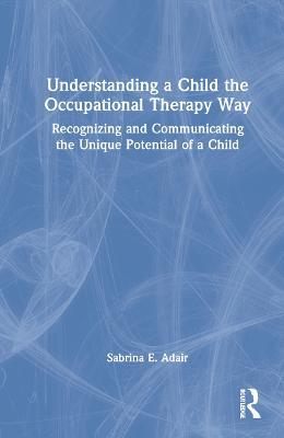 Understanding a Child the Occupational Therapy Way: Recognizing and Communicating the Unique Potential of a Child - Sabrina E. Adair - cover