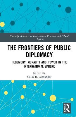 The Frontiers of Public Diplomacy: Hegemony, Morality and Power in the International Sphere - Colin Alexander - cover