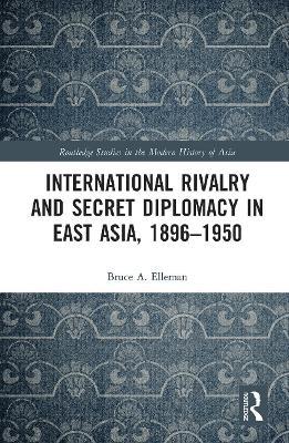 International Rivalry and Secret Diplomacy in East Asia, 1896-1950 - Bruce Elleman - cover