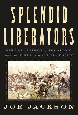 Splendid Liberators: Heroism, Betrayal, Resistance, and the Birth of American Empire - Joe Jackson - cover