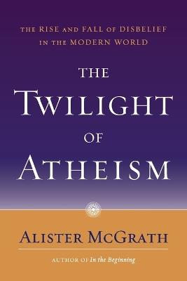 The Twilight of Atheism: The Rise and Fall of Disbelief in the Modern World - Alister McGrath - cover