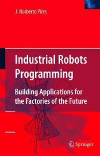Industrial Robots Programming: Building Applications for the Factories of the Future - J. Norberto Pires - cover