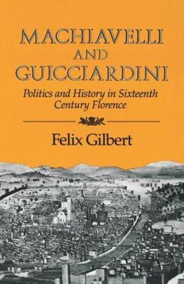 Machiavelli and Guicciardini: Politics and History in Sixteenth Century Florence - Felix Gilbert - cover