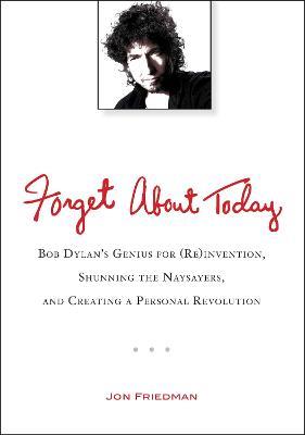 Forget About Today: Bob Dylan's Genius for (Re)Invention, Shunning the Naysayers, and Creating a Personal Revolution - Jon Friedman - cover