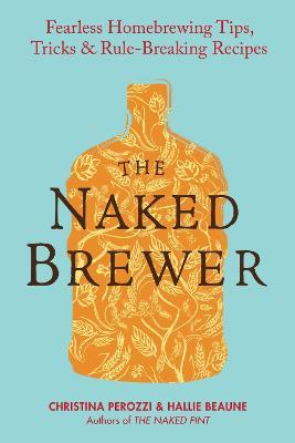 The Naked Brewer: Fearless Homebrewing Tips, Tricks and Rule Breaking Recipes - Christina Perozzi,Haille Beaune - cover