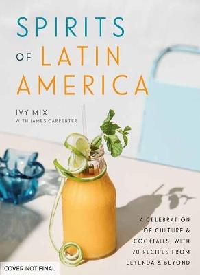Spirits of Latin America: A Celebration of Culture and Cocktails, with 70 Recipes from Leyenda and Beyond - Ivy Mix - cover