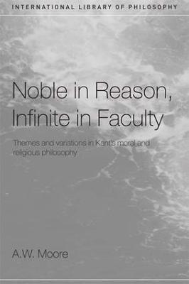 Noble in Reason, Infinite in Faculty: Themes and Variations in Kants Moral and Religious Philosophy - A.W. Moore - cover
