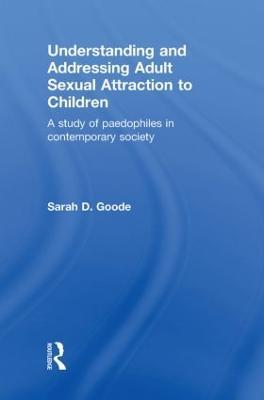 Understanding and Addressing Adult Sexual Attraction to Children: A Study of Paedophiles in Contemporary Society - Sarah Goode - cover