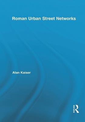Roman Urban Street Networks: Streets and the Organization of Space in Four Cities - Alan Kaiser - cover