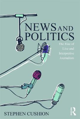 News and Politics: The Rise of Live and Interpretive Journalism - Stephen Cushion - cover