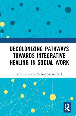 Decolonizing Pathways towards Integrative Healing in Social Work - Kris Clarke,Michael Yellow Bird - cover