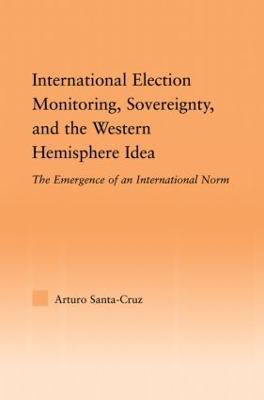 International Election Monitoring, Sovereignty, and the Western Hemisphere: The Emergence of an International Norm - Arturo Santa-Cruz - cover