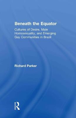 Beneath the Equator: Cultures of Desire, Male Homosexuality, and Emerging Gay Communities in Brazil - Richard Parker - cover