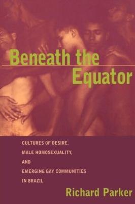Beneath the Equator: Cultures of Desire, Male Homosexuality, and Emerging Gay Communities in Brazil - Richard Parker - cover