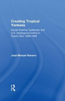 Creating Tropical Yankees: Social Science Textbooks and U.S. Ideological Control in Puerto Rico, 1898-1908 - Jose-Manuel Navarro - cover