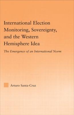 International Election Monitoring, Sovereignty, and the Western Hemisphere: The Emergence of an International Norm - Arturo Santa-Cruz - cover