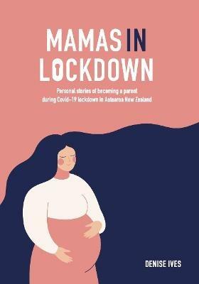 Mamas in Lockdown: Personal stories of becoming a parent during Covid-19 lockdown  in Aotearoa New Zealand - Denise Ives - cover