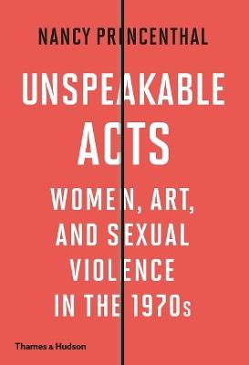Unspeakable Acts: Women, Art, and Sexual Violence in the 1970s - Nancy Princenthal - cover