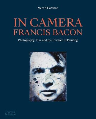 In Camera - Francis Bacon: Photography, Film and the Practice of Painting - Martin Harrison - cover