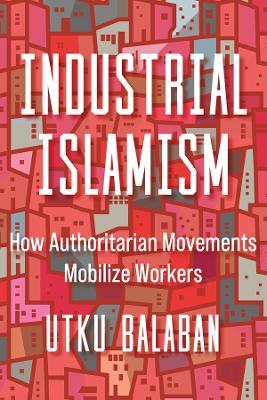 Industrial Islamism: How Authoritarian Movements Mobilize Workers - Utku Baris Balaban - cover