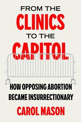 From the Clinics to the Capitol: How Opposing Abortion Became Insurrectionary - Carol Mason - cover