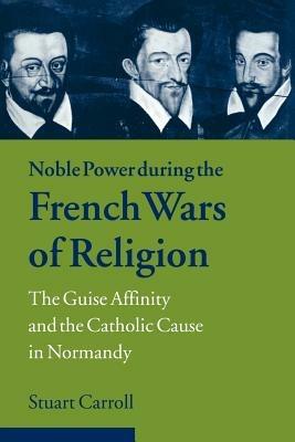 Noble Power during the French Wars of Religion: The Guise Affinity and the Catholic Cause in Normandy - Stuart Carroll - cover