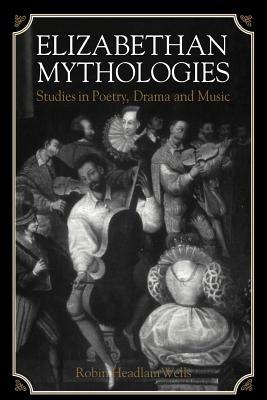Elizabethan Mythologies: Studies in Poetry, Drama and Music - Robin Headlam Wells - cover