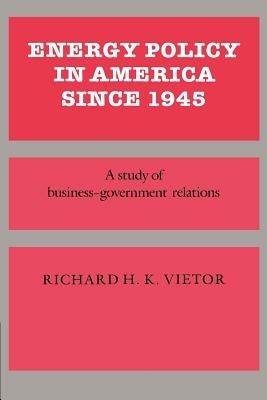 Energy Policy in America since 1945: A Study of Business-Government Relations - Richard H. K. Vietor - cover
