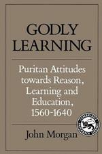 Godly Learning: Puritan Attitudes towards Reason, Learning and Education, 1560-1640