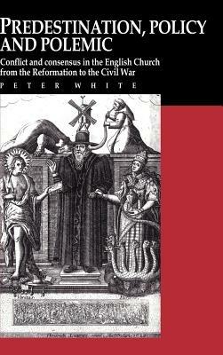 Predestination, Policy and Polemic: Conflict and Consensus in the English Church from the Reformation to the Civil War - Peter White - cover