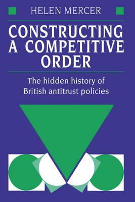 Constructing a Competitive Order: The Hidden History of British Antitrust Policies - Helen Mercer - cover