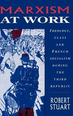Marxism at Work: Ideology, Class and French Socialism during the Third Republic - Robert Stuart - cover