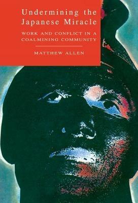 Undermining the Japanese Miracle: Work and Conflict in a Japanese Coal-mining Community - Matthew Allen - cover