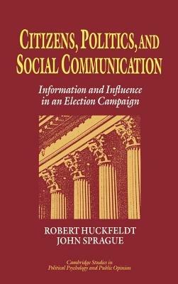 Citizens, Politics and Social Communication: Information and Influence in an Election Campaign - R. Robert Huckfeldt,John Sprague - cover