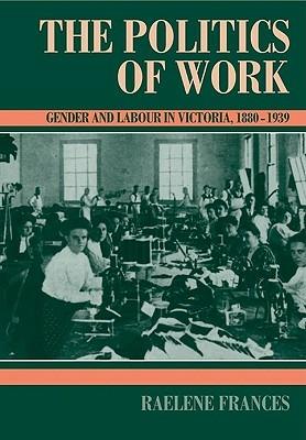 The Politics of Work: Gender and Labour in Victoria, 1880-1939 - Raelene Frances - cover