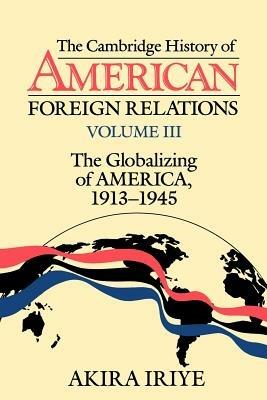The Cambridge History of American Foreign Relations: Volume 3, The Globalizing of America, 1913-1945 - Akira Iriye - cover