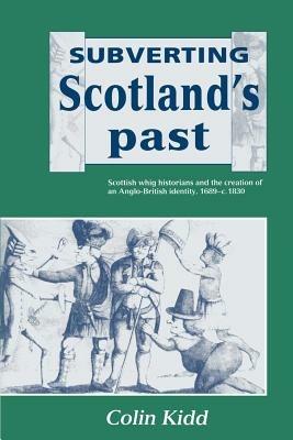 Subverting Scotland's Past: Scottish Whig Historians and the Creation of an Anglo-British Identity 1689-1830 - Colin Kidd - cover