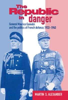 The Republic in Danger: General Maurice Gamelin and the Politics of French Defence, 1933-1940 - Martin S. Alexander - cover