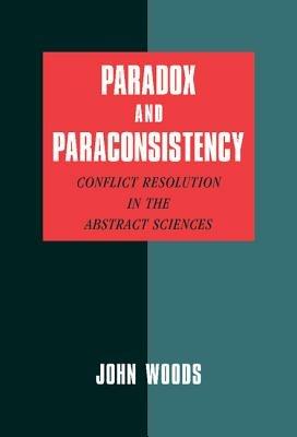 Paradox and Paraconsistency: Conflict Resolution in the Abstract Sciences - John Woods - cover