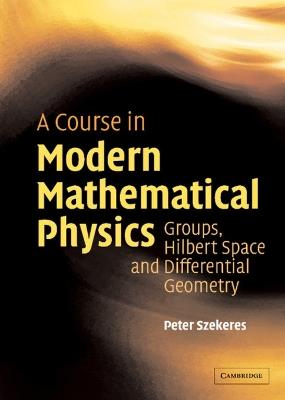 A Course in Modern Mathematical Physics: Groups, Hilbert Space and Differential Geometry - Peter Szekeres - cover