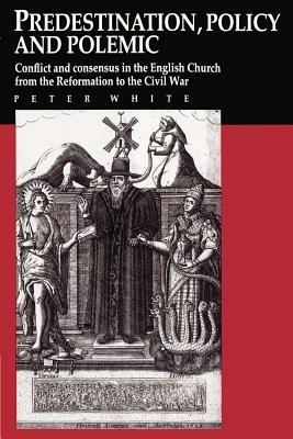 Predestination, Policy and Polemic: Conflict and Consensus in the English Church from the Reformation to the Civil War - Peter White - cover